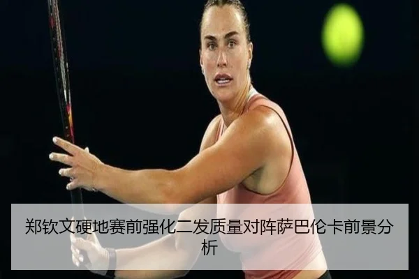 郑钦文硬地赛前强化二发质量对阵萨巴伦卡前景分析 - QiusuSports