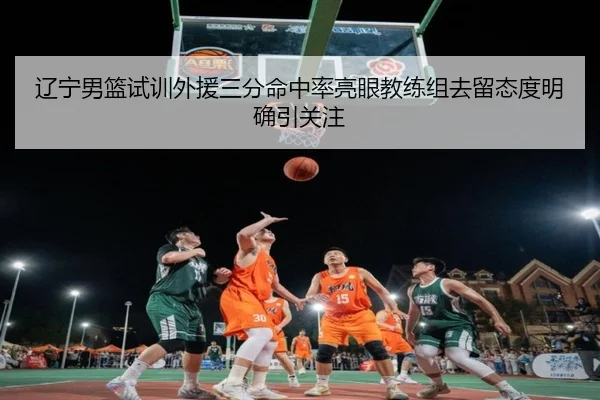 辽宁男篮试训外援三分命中率亮眼教练组去留态度明确引关注 - QiusuSports